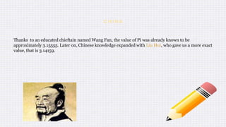 C H I N A
Thanks to an educated chieftain named Wang Fan, the value of Pi was already known to be
approximately 3.15555. Later on, Chinese knowledge expanded with Liu Hui, who gave us a more exact
value, that is 3.14159.
 
