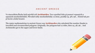 A N C I E N T G R E E C E
Ve starověkém Řecku hrál největší roli Archimédes. Ten vypočítal číslo pí pomoci vepsaných a
opsaných mnohoúhelníků. Původně měly mnohoúhelníky 12 stran, později 24, 48 a 96… Dostal tak pro
pí horní a dolní hranici.
The major mathematician in ancient Greece was Archimedes who calculated the number thanks to
inscribed and circumscribed polygons. Originally, the polygons had 12 sides, then 24, 48, 96… And
Archimedes got to the upper and lower limits.
 