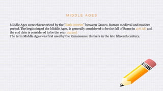 M I D D L E A G E S
Middle Ages were characterized by the "dark interim" between Graeco-Roman medieval and modern
period. The beginning of the Middle Ages, is generally considered to be the fall of Rome in 476 AD and
the end date is considered to be the year 1492nd
The term Middle Ages was first used by the Renaissance thinkers in the late fifteenth century.
 