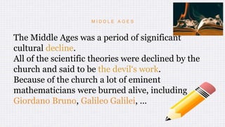 M I D D L E A G E S
The Middle Ages was a period of significant
cultural decline.
All of the scientific theories were declined by the
church and said to be the devil‘s work.
Because of the church a lot of eminent
mathematicians were burned alive, including
Giordano Bruno, Galileo Galilei, …
 