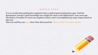 M I D D L E A G E S
It is no wonder that mathematics registered only a small progress during these ages. Until the
Renaissance, Europe's math knowledge was roughly the same as the Babylonians‘ 2000 years ago.
The history of number Pi wasn‘t an exception as there wasn‘t accomplished any major improvement in
this area.
That was until the year 1593 when Viete discovered the infinite product of nested radicals.
 