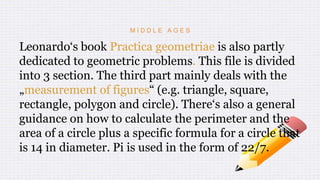 M I D D L E A G E S
Leonardo‘s book Practica geometriae is also partly
dedicated to geometric problems. This file is divided
into 3 section. The third part mainly deals with the
„measurement of figures“ (e.g. triangle, square,
rectangle, polygon and circle). There‘s also a general
guidance on how to calculate the perimeter and the
area of a circle plus a specific formula for a circle that
is 14 in diameter. Pi is used in the form of 22/7.
 
