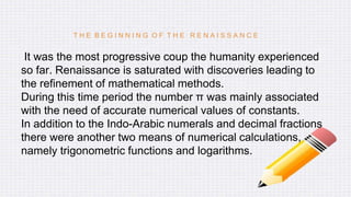 T H E B E G I N N I N G O F T H E R E N A I S S A N C E
It was the most progressive coup the humanity experienced
so far. Renaissance is saturated with discoveries leading to
the refinement of mathematical methods.
During this time period the number π was mainly associated
with the need of accurate numerical values of constants.
In addition to the Indo-Arabic numerals and decimal fractions
there were another two means of numerical calculations,
namely trigonometric functions and logarithms.
 