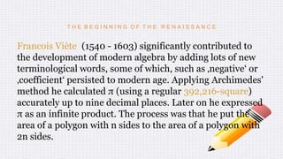 T H E B E G I N N I N G O F T H E R E N A I S S A N C E
Francois Viète (1540 - 1603) significantly contributed to
the development of modern algebra by adding lots of new
terminological words, some of which, such as ‚negative‘ or
‚coefficient‘ persisted to modern age. Applying Archimedes'
method he calculated π (using a regular 392,216-square)
accurately up to nine decimal places. Later on he expressed
π as an infinite product. The process was that he put the
area of a polygon with n sides to the area of a polygon with
2n sides.
 