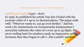 T H E B E G I N N I N G O F T H E R E N A I S S A N C E
Ludolf van Ceulen (1540 - 1610)
In 1596, he published his article Van den Circkel with the
accurate value of π up to 20 decimal places. The paper ends
with: "Whoever wants to, can go even further." And his
work (‚De Aritmetische en Geometrische fondamenten‘)
accurately indicates the value of π even up to 35 digits. His
never ending hunt for numbers made an impression on the
Germans thus they began to call π „The Ludolf‘s number".
 