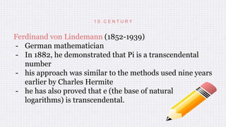 1 9 . C E N T U R Y
Ferdinand von Lindemann (1852-1939)
- German mathematician
- In 1882, he demonstrated that Pi is a transcendental
number
- his approach was similar to the methods used nine years
earlier by Charles Hermite
- he has also proved that e (the base of natural
logarithms) is transcendental.
 