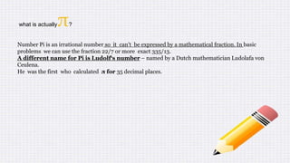 what is actuallyπ?
Number Pi is an irrational number so it can't be expressed by a mathematical fraction. In basic
problems we can use the fraction 22/7 or more exact 335/13.
A different name for Pi is Ludolf‘s number – named by a Dutch mathematician Ludolafa von
Ceulena.
He was the first who calculated π for 35 decimal places.
 