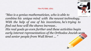 Film Pi(1998, USA)
“Max is a genius mathematician, who is able to
combine his unique mind with the newest technology.
With the help of one of his inventions, he's trying to
find out how will the shares increase..
His real goals go even further and these activities begin
early interest representatives of the Orthodox Jewish sects
and senior people from Wall Street ... "
 