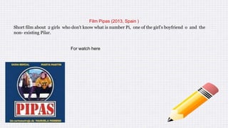 Film Pipas (2013, Spain )
Short film about 2 girls who don't know what is number Pi, one of the girl's boyfriend o and the
non- existing Pilar.
For watch here
 
