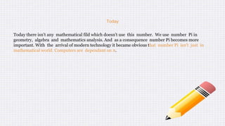 Today
Today there isn't any mathematical fild which doesn't use this number. We use number Pi in
geometry, algebra and mathematics analysis. And as a consequence number Pi becomes more
important. With the arrival of modern technology it became obvious that number Pi isn't just in
mathematical world. Computers are dependant on π.
 