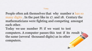 Today
People often ask themselves that why number π has so
many digits . In the past like in 17. and 18. Century the
mathematicians were fighting and competing amongst
each other.
Today we use number Pi if we want to test
computers. A computer passes this test if its result is
the same (several thousand digits) as in other
computers.
 