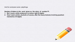 And for conclusion some playthings
Number of letters in the word gives us the value of number Pi.
1. But I must a while endeavour to reckon right (9 digits)
2. How I want a drink, alcoholic of course, after the heavy lectures involving quantum
mechanics (15 digits)
 