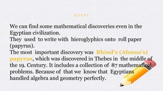 E G Y P T
We can find some mathematical discoveries even in the
Egyptian civilization.
They used to write with hieroglyphics onto roll paper
(papyrus).
The most important discovery was Rhind's (Ahmos's)
papyrus, which was discovered in Thebes in the middle of
the 19. Century. It includes a collection of 87 mathematical
problems. Because of that we know that Egyptians
handled algebra and geometry perfectly.
 