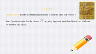 E G Y P T
Rhind's papyrus includes even the first calculations of area of a circle and because of
That, Egyptian thought that the value of πis 3,1605. Egyptians were also thinking that circle can
be inscribed in a square.
 