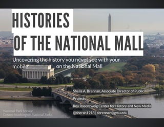 HISTORIES	
OF	THE	NATIONAL	MALL
Uncovering	the	history	you	never	see	with	your
				on	the	National	Mall	
mobile	

Sheila	A.	Brennan,	Associate	Director	of	Public
Projects
Roy	Rosenzweig	Center	for	History	and	New	Media
@sherah1918	|	sbrennan@gmu.edu	

 