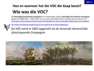 Hoe en wanneer het die VOC die Kaap beset?
De Vereenigde Oostindische Compagnie of in hedendaagse spelling Verenigde Oost-Indische Compagnie,
afgekort tot VOC (1602 - 1798/1799), was een particuliere Nederlandse handelsonderneming met een
monopolie op de overzeese handel tussen de Republiek der Zeven Verenigde Nederlanden en het gebied
ten oosten van Kaap de Goede Hoop en ten westen van de Straat Magellaan.
De VOC werd in 1602 opgericht als de Generale Vereenichde
Geoctroyeerde Compagnie
Wie was die VOC?
 