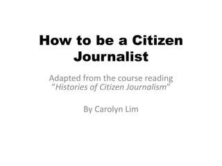 How to be a Citizen Journalist Adapted from the course reading “Histories of Citizen Journalism” By Carolyn Lim 