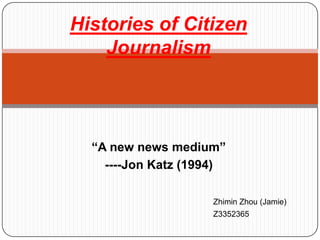 Histories of Citizen Journalism “A new news medium” ----Jon Katz (1994) Zhimin Zhou (Jamie) Z3352365 