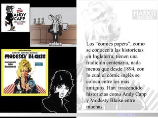 Los “comics papers”, como se conocen a las historietas en Inglaterra, tienen una tradición centenaria, nada menos que desde 1894, con lo cual el cómic inglés se coloca entre los más antiguos. Han  trascendido historietas como Andy Capp y Modesty Blaise entre muchas. HISTORIA 