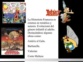 La Historieta Francesa es extensa en temática y autores. Evolucionó del género infantil al adulto. Destacándose algunas obras como: Astérix el Galo. Barbarella. Valerian  Corto Maltese  HISTORIA 