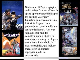 Nacida en 1967 en las páginas de la revista francesa  Pilote , la space-opera protagonizada por los agentes Valérian y Laureline comenzó como una historieta de género sin pretensiones,  y un agudísimo sentido del humor. A esto se suma diseñar mundos completamente distintos de una historia a otra y dar lugar a un catálogo inolvidable de razas espaciales, que incluso merecieron un número especial a modo de enciclopedia.  HISTORIA 