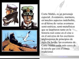 Corto Maltés, es un personaje especial. Aventurero, marinero, en muchos aspectos indefinible, es el héroe de varias aventuras semi-oníricas, semi-metafísicas que se inspiraron tanto en la historia real como en el cine o en el universo de los escritores anglosajones de principios de siglo.De hecho, las aventuras de Corto Maltés están más cerca de la novela que con el cómic tradicional.  HISTORIA 