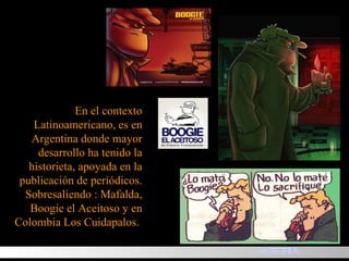 En el contexto Latinoamericano, es en Argentina donde mayor desarrollo ha tenido la historieta, apoyada en la publicación de periódicos. Sobresaliendo : Mafalda, Boogie el Aceitoso y en Colombia Los Cuidapalos.  HISTORIA 