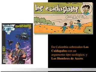 En Colombia sobresalen  Los   Cuidapalos  con un argumento tipo ecológico ;  y  Los Hombres de Acero .  HISTORIA 