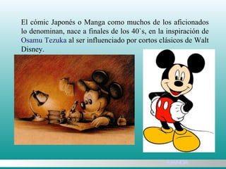El cómic Japonés o Manga como muchos de los aficionados lo denominan, nace a finales de los 40`s, en la inspiración de  Osamu Tezuka  al ser influenciado por cortos clásicos de Walt Disney.  MANGA 