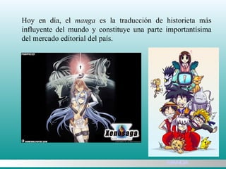 Hoy en día, el  manga  es la traducción de historieta más influyente del mundo y constituye una parte importantísima del mercado editorial del país.  MANGA 