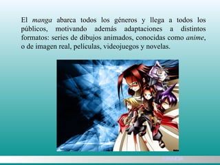 El  manga  abarca todos los géneros y llega a todos los públicos, motivando además adaptaciones a distintos formatos: series de dibujos animados, conocidas como  anime , o de imagen real, películas, videojuegos y novelas. MANGA 