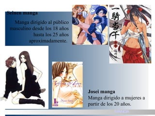 Seinen manga Manga dirigido al público masculino desde los 18 años hasta los 25 años aproximadamente.  Josei manga Manga dirigido a mujeres a partir de los 20 años. MANGA 