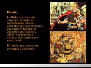 Historia. La Historieta es un arte universal,un medio de comunicación masivo extendido por todo el mundo, que nació en Europa, se desarrollo en América y adquirió su plenitud y madurez nuevamente en el viejo mundo. Es interesante conocer su, evoluciòn y desarrollo. HISTORIA 