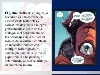 El globo  ("balloon" en inglés) o bocadillo es una convención específica de historietas y caricaturas destinada a integrar gráficamente el texto de los diálogos o el pensamiento de los personajes en la estructura icónica de la viñeta. Se trata de un indicador fonético con múltiples formas posibles, aunque predomina la de ovalo, y que apunta a un personaje determinado, al cual se atribuye su contenido sonoro. HISTORIA CONVENCIONES 