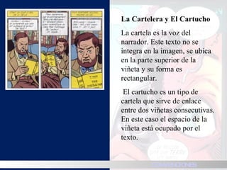 La Cartelera y El Cartucho  La cartela es la voz del narrador. Este texto no se integra en la imagen, se ubica en la parte superior de la viñeta y su forma es rectangular.    El cartucho es un tipo de cartela que sirve de enlace entre dos viñetas consecutivas. En este caso el espacio de la viñeta está ocupado por el texto.  HISTORIA CONVENCIONES 