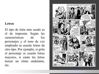 Letras  El tipo de letra más usado es el de imprenta. Según las características de los personajes y el tono de voz empleado se usarán letras de otro tipo. Por ejemplo, si grita el personaje se usarán letras mayores, si canta las letras tienen un ritmo ondulante, etc.    HISTORIA CONVENCIONES 