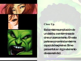 Close Up. Es la máxima ampliación de un detalle, o en términos de cine un acercamiento.  En esta parte se concentra la máxima capacidad expresiva. Sirve para enfatizar algún elemento de esa realidad. TIPOS DE ENCUADRE 