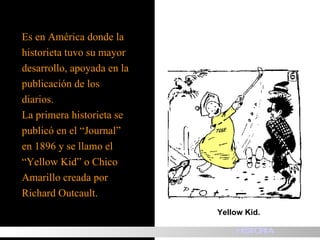 Es en América donde la  historieta tuvo su mayor desarrollo, apoyada en la publicación de los  diarios. La primera historieta se  publicó en el “Journal”  en 1896 y se llamo el  “ Yellow Kid” o Chico  Amarillo creada por  Richard Outcault. Yellow Kid. HISTORIA 
