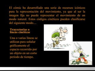 El cómic ha desarrollado una serie de recursos icónicos para la representación del movimiento, ya que al ser la imagen fija no puede representar el movimiento de un modo natural. Estos códigos cinéticos pueden clasificarse del siguiente modo... . Trayectorias o líneas cinéticas Una o varias líneas se utilizan para señalar gráficamente el espacio recorrido por un objeto en un corto período de tiempo. MOVIMIENTO 