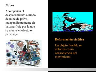 Nubes  Acompañan el desplazamiento a modo de nube de polvo, independientemente de la superficie por la que se mueve el objeto o personaje. Deformación cinética  Un objeto flexible se deforma como consecuencia del movimiento MOVIMIENTO 