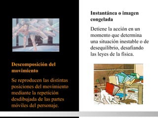Descomposición del movimiento Se reproducen las distintas posiciones del movimiento mediante la repetición desdibujada de las partes móviles del personaje. Instantánea o imagen congelada Detiene la acción en un momento que determina una situación inestable o de desequilibrio, desafiando las leyes de la física. MOVIMIENTO 