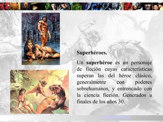 Superhéroes. Un  superhéroe  es un personaje de ficción cuyas características superan las del héroe clásico, generalmente con poderes sobrehumanos, y entroncado con la ciencia ficción. Generados a finales de los años 30. SUPERHEROES 