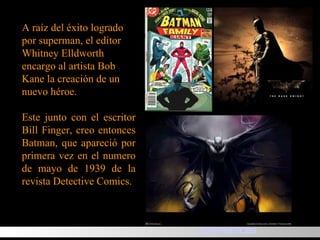 A raíz del éxito logrado por superman, el editor Whitney Elldworth encargo al artista Bob Kane la creación de un nuevo héroe. Este junto con el escritor Bill Finger, creo entonces Batman, que apareció por primera vez en el numero de mayo de 1939 de la revista Detective Comics.  SUPERHEROES 