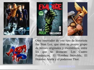 Otro innovador de este tipo de historieta fue Stan Lee, que creó su propio grupo de héroes originales y excéntricos, entre los que se destacan: Los Cuatro Fantásticos, El Hombre Increíble, El Hombre Araña y el poderoso Thor. SUPERHEROES 