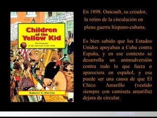E n 1898. Outcault, su creador, la retiro de la circulación en plena guerra hispano-cubana. Es bien sabido que los Estados Unidos apoyaban a Cuba contra España, y en ese contexto se desarrolla un animadversión contra todo lo que fuera o apareciera en español ,  y esa puede ser una causa de que El Chico Amarillo (vestido siempre con camiseta amarilla) dejara de circular. HISTORIA 