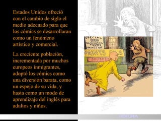 Estados Unidos ofreció con el cambio de siglo el medio adecuado para que los cómics se desarrollaran como un fenómeno artístico y comercial.  La creciente población, incrementada por muchos europeos inmigrantes, adoptó los cómics como una diversión barata, como un espejo de su vida, y hasta como un modo de aprendizaje del inglés para adultos y niños. HISTORIA 