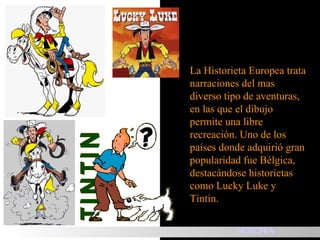 La Historieta Europea trata narraciones del mas diverso tipo de aventuras, en las que el dibujo permite una libre recreación. Uno de los países donde adquirió gran popularidad fue Bélgica, destacándose historietas como Lucky Luke y Tintin. HISTORIA 