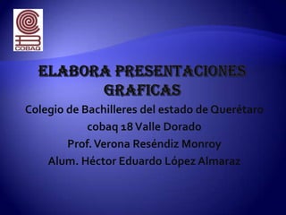 Elabora presentaciones graficas Colegio de Bachilleres del estado de Querétaro cobaq 18 Valle Dorado  Prof. Verona Reséndiz Monroy   Alum. Héctor Eduardo López Almaraz 