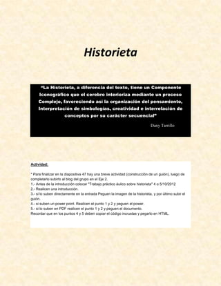 Historieta

      “La Historieta, a diferencia del texto, tiene un Componente
     Iconográfico que el cerebro interioriza mediante un proceso
     Complejo, favoreciendo así la organización del pensamiento,
    Interpretación de simbologías, creatividad e interrelación de
                     conceptos por su carácter secuencial”

                                                                            Dany Tarrillo




Actividad:

* Para finalizar en la diapositiva 47 hay una breve actividad (construcción de un guión), luego de
completarlo subirlo al blog del grupo en el Eje 2.
1.- Antes de la introducción colocar "Trabajo práctico áulico sobre historieta" 4 o 5/10/2012
2.- Realicen una introducción.
3.- si lo suben directamente en la entrada Peguen la imagen de la historieta, y por último subir el
guión.
4.- si suben un power point. Realicen el punto 1 y 2 y peguen el power.
5.- si lo suben en PDF realicen el punto 1 y 2 y peguen el documento.
Recordar que en los puntos 4 y 5 deben copiar el código incrustas y pegarlo en HTML.
 