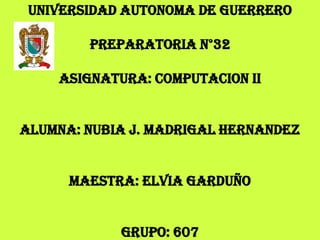 UNIVERSIDAD AUTONOMA DE GUERRERO

        PREPARATORIA N°32

    ASIGNATURA: COMPUTACION II


ALUMNA: NUBIA J. MADRIGAL HERNANDEZ


      MAESTRA: ELVIA GARDUÑO


            GRUPO: 607
 